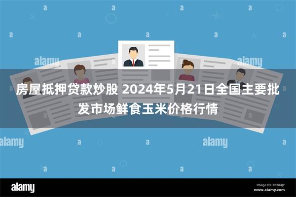 房屋抵押贷款炒股 2024年5月21日全国主要批发市场鲜食玉米价格行情