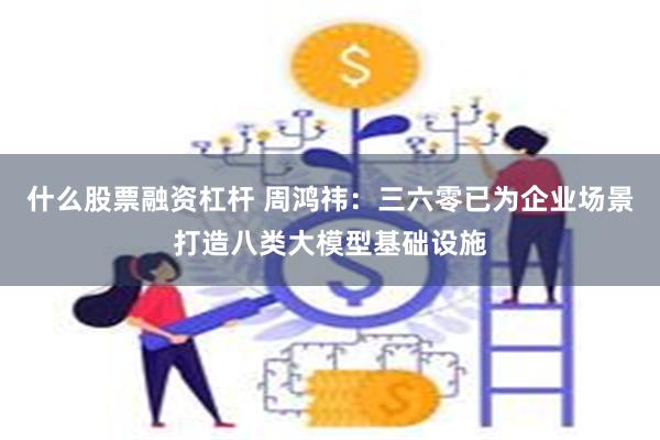 什么股票融资杠杆 周鸿祎：三六零已为企业场景打造八类大模型基础设施