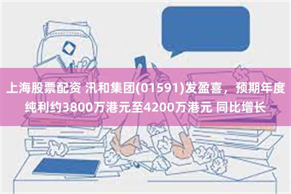 上海股票配资 汛和集团(01591)发盈喜，预期年度纯利约3800万港元至4200万港元 同比增长