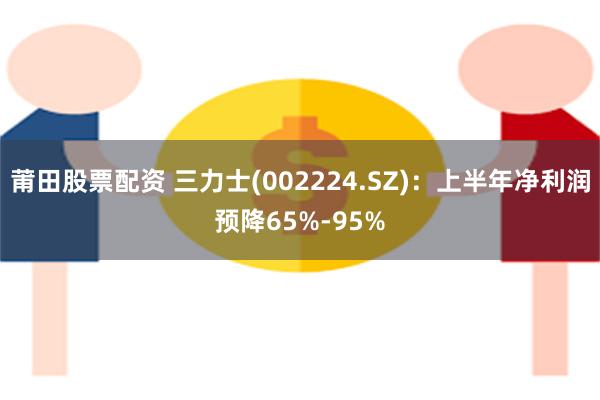 莆田股票配资 三力士(002224.SZ)：上半年净利润预降65%-95%