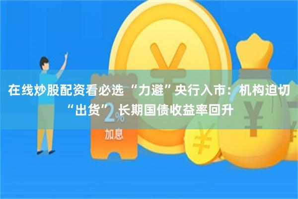 在线炒股配资看必选 “力避”央行入市：机构迫切“出货”  长期国债收益率回升