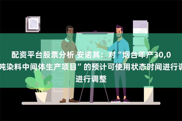 配资平台股票分析 安诺其：对“烟台年产30,000吨染料中间体生产项目”的预计可使用状态时间进行调整