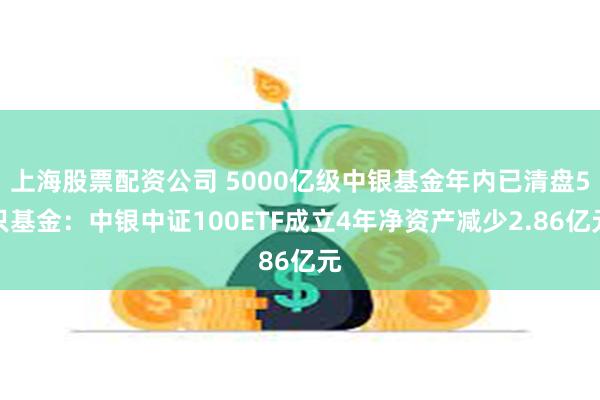 上海股票配资公司 5000亿级中银基金年内已清盘5只基金：中银中证100ETF成立4年净资产减少2.86亿元