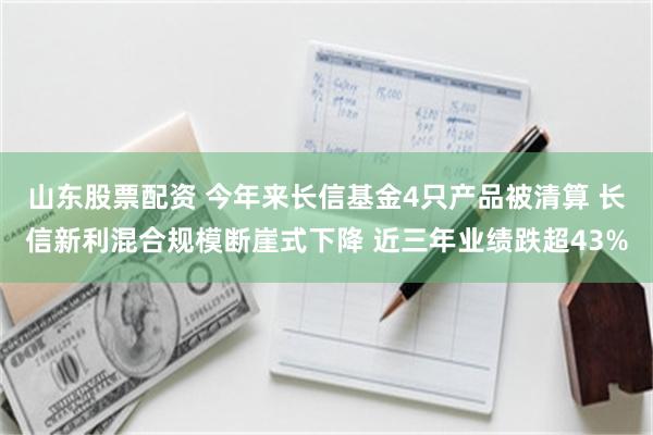 山东股票配资 今年来长信基金4只产品被清算 长信新利混合规模断崖式下降 近三年业绩跌超43%