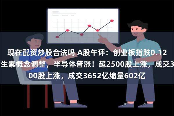 现在配资炒股合法吗 A股午评：创业板指跌0.12%，房地产领涨维生素概念调整，半导体普涨！超2500股上涨，成交3652亿缩量602亿