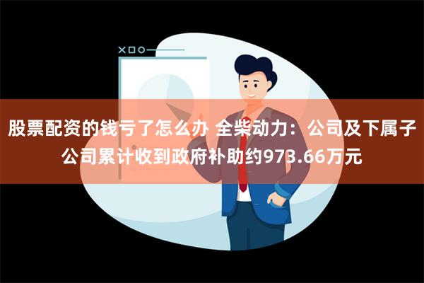 股票配资的钱亏了怎么办 全柴动力：公司及下属子公司累计收到政府补助约973.66万元