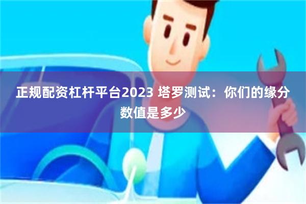 正规配资杠杆平台2023 塔罗测试：你们的缘分数值是多少