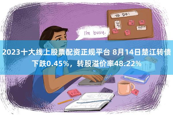 2023十大线上股票配资正规平台 8月14日楚江转债下跌0.45%，转股溢价率48.22%