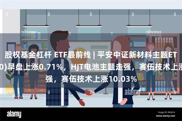 股权基金杠杆 ETF最前线 | 平安中证新材料主题ETF(516890)早盘上涨0.71%，HJT电池主题走强，赛伍技术上涨10.03%