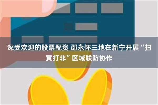 深受欢迎的股票配资 邵永怀三地在新宁开展“扫黄打非”区域联防协作