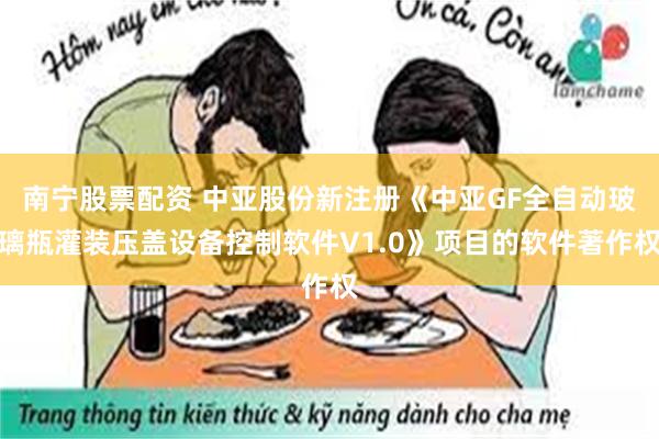 南宁股票配资 中亚股份新注册《中亚GF全自动玻璃瓶灌装压盖设备控制软件V1.0》项目的软件著作权