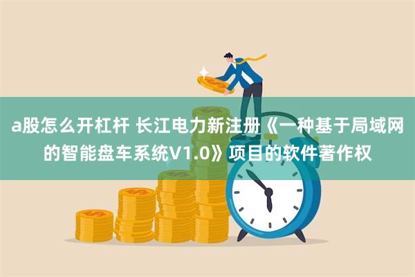 a股怎么开杠杆 长江电力新注册《一种基于局域网的智能盘车系统V1.0》项目的软件著作权