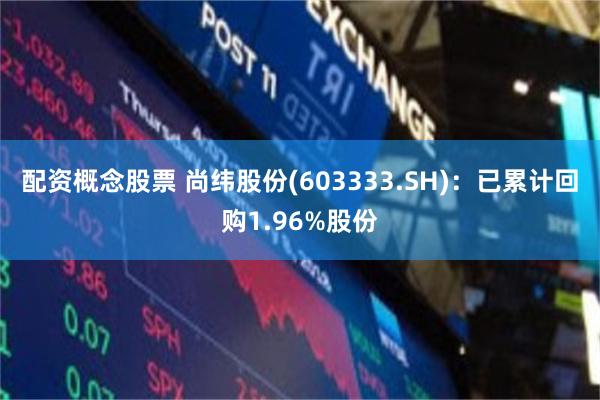 配资概念股票 尚纬股份(603333.SH)：已累计回购1.96%股份