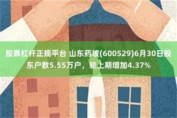 股票杠杆正规平台 山东药玻(600529)6月30日股东户数5.55万户，较上期增加4.37%