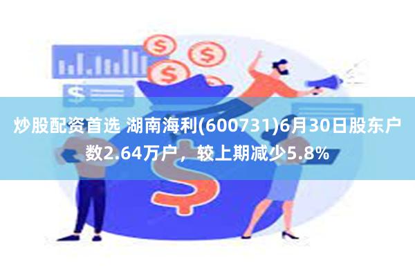 炒股配资首选 湖南海利(600731)6月30日股东户数2.64万户，较上期减少5.8%