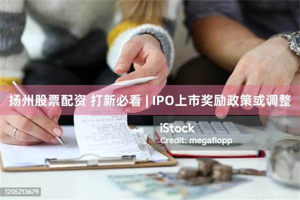 扬州股票配资 打新必看 | IPO上市奖励政策或调整