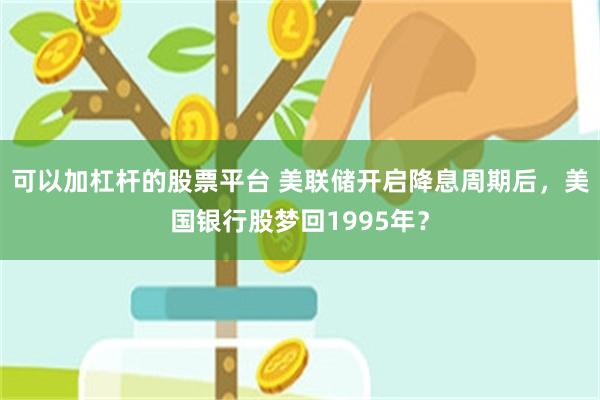 可以加杠杆的股票平台 美联储开启降息周期后，美国银行股梦回1995年？