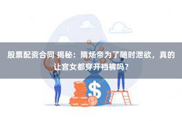 股票配资合同 揭秘：隋炀帝为了随时泄欲，真的让宫女都穿开裆裤吗？