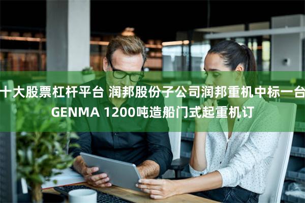 十大股票杠杆平台 润邦股份子公司润邦重机中标一台GENMA 1200吨造船门式起重机订