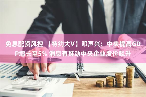 免息配资风控 【特约大V】邓声兴：中央提高GDP增长至5% 消息有推动中央企业股价飙升