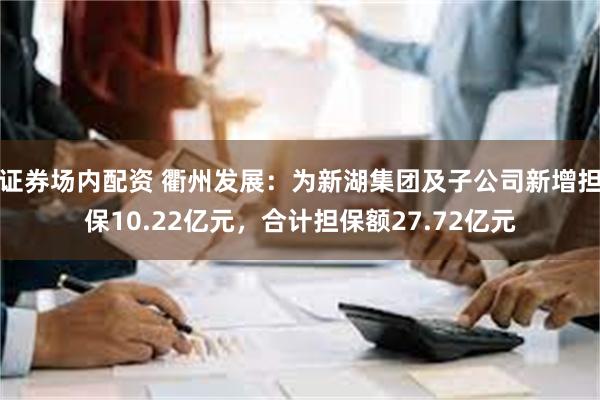 证券场内配资 衢州发展：为新湖集团及子公司新增担保10.22亿元，合计担保额27.72亿元