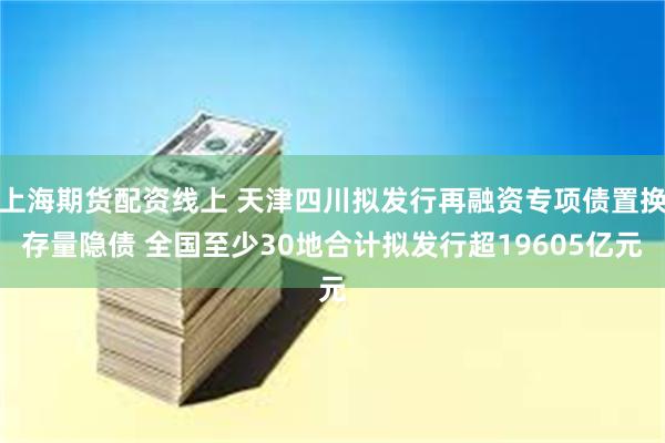 上海期货配资线上 天津四川拟发行再融资专项债置换存量隐债 全国至少30地合计拟发行超19605亿元