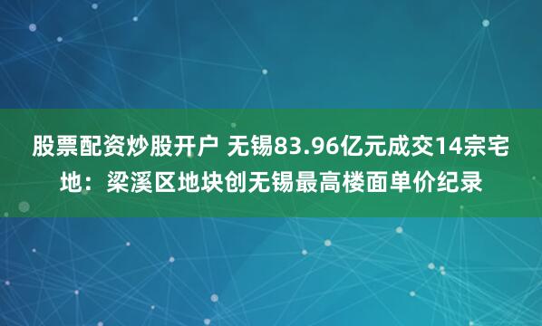 股票配资炒股开户 无锡83.96亿元成交14宗宅地：梁溪区地块创无锡最高楼面单价纪录