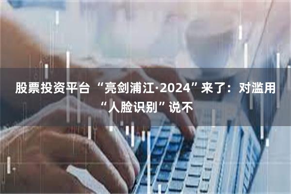 股票投资平台 “亮剑浦江·2024”来了：对滥用“人脸识别”说不