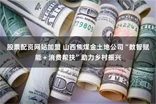 股票配资网站加盟 山西焦煤金土地公司“数智赋能＋消费帮扶”助力乡村振兴