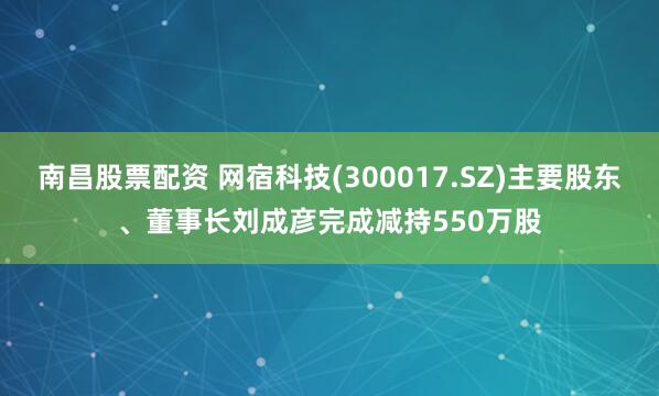 南昌股票配资 网宿科技(300017.SZ)主要股东、董事长刘成彦完成减持550万股