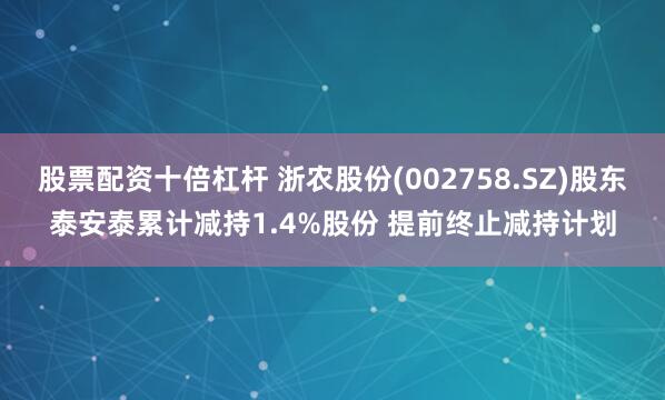 股票配资十倍杠杆 浙农股份(002758.SZ)股东泰安泰累计减持1.4%股份 提前终止减持计划