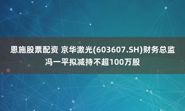 恩施股票配资 京华激光(603607.SH)财务总监冯一平拟减持不超100万股