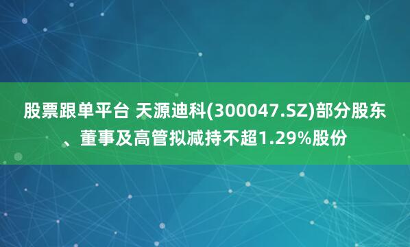 股票跟单平台 天源迪科(300047.SZ)部分股东、董事及高管拟减持不超1.29%股份