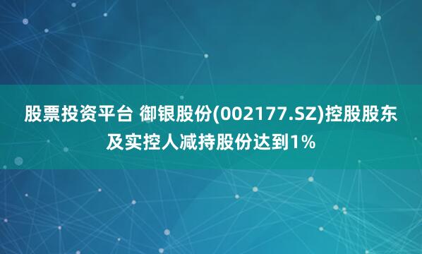 股票投资平台 御银股份(002177.SZ)控股股东及实控人减持股份达到1%