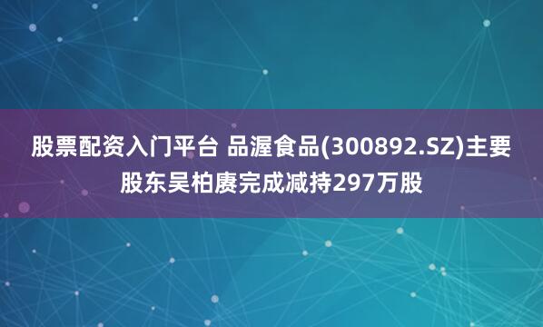 股票配资入门平台 品渥食品(300892.SZ)主要股东吴柏赓完成减持297万股