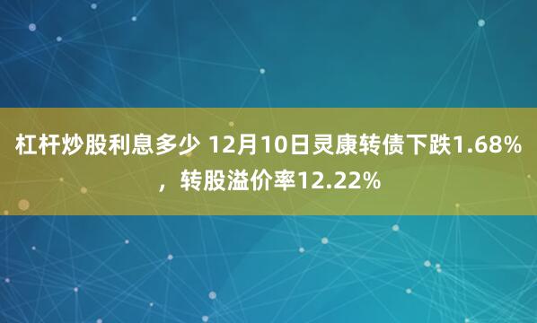 杠杆炒股利息多少 12月10日灵康转债下跌1.68%，转股溢价率12.22%