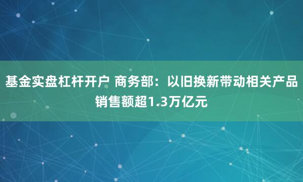 基金实盘杠杆开户 商务部：以旧换新带动相关产品销售额超1.3万亿元