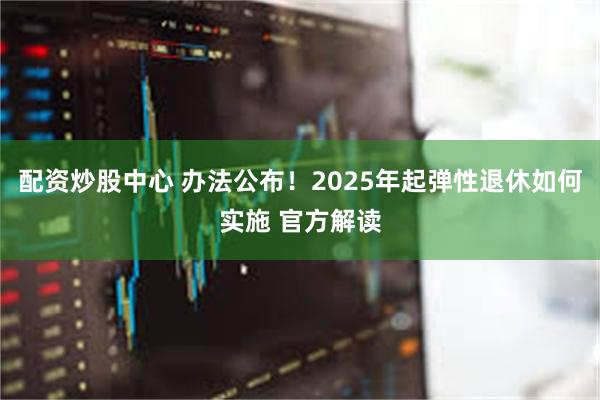 配资炒股中心 办法公布！2025年起弹性退休如何实施 官方解读