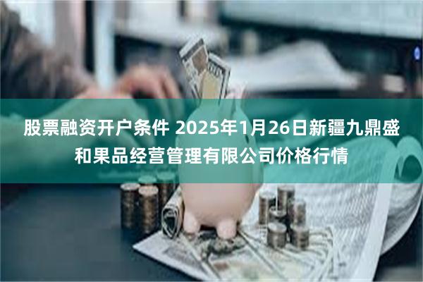 股票融资开户条件 2025年1月26日新疆九鼎盛和果品经营管理有限公司价格行情