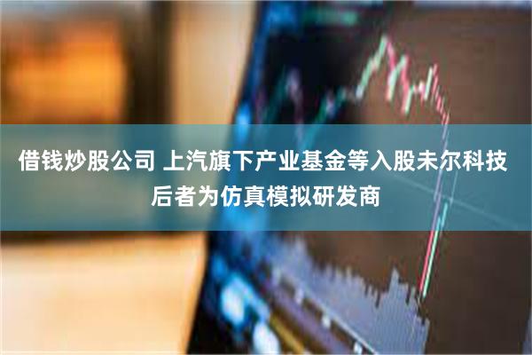 借钱炒股公司 上汽旗下产业基金等入股未尔科技 后者为仿真模拟研发商