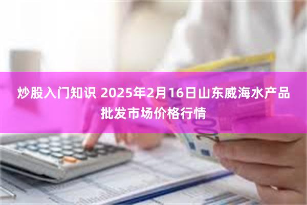 炒股入门知识 2025年2月16日山东威海水产品批发市场价格行情