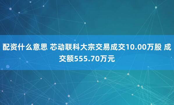 配资什么意思 芯动联科大宗交易成交10.00万股 成交额555.70万元