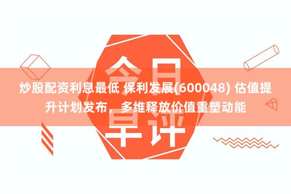 炒股配资利息最低 保利发展(600048) 估值提升计划发布，多维释放价值重塑动能