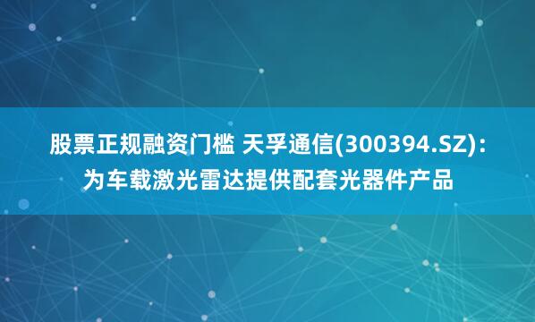 股票正规融资门槛 天孚通信(300394.SZ)：为车载激光雷达提供配套光器件产品