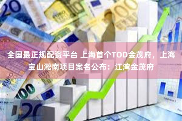 全国最正规配资平台 上海首个TOD金茂府，上海宝山淞南项目案名公布：江湾金茂府