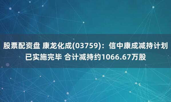 股票配资盘 康龙化成(03759)：信中康成减持计划已实施完毕 合计减持约1066.67万股