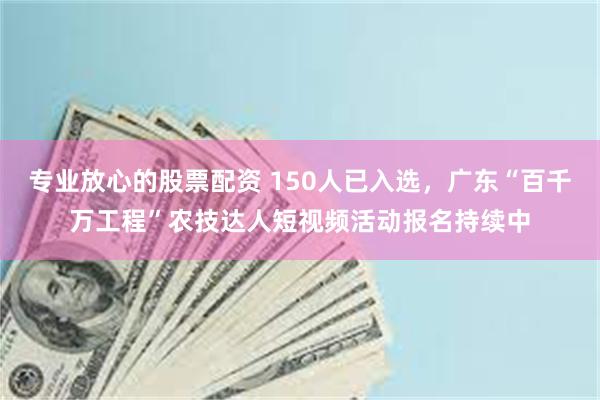 专业放心的股票配资 150人已入选，广东“百千万工程”农技达人短视频活动报名持续中