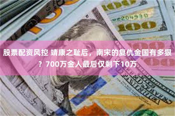 股票配资风控 靖康之耻后，南宋的复仇金国有多狠？700万金人最后仅剩下10万