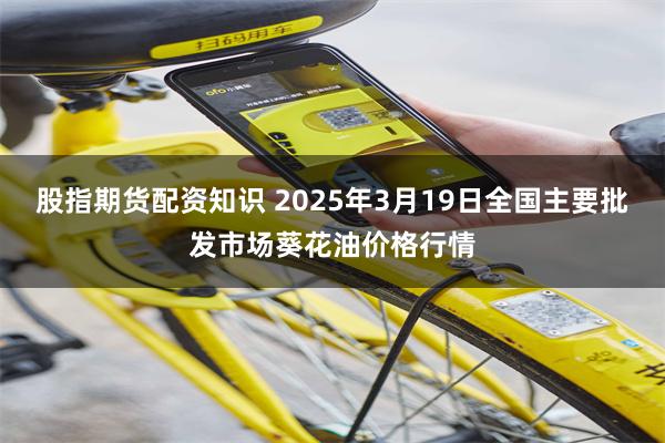 股指期货配资知识 2025年3月19日全国主要批发市场葵花油价格行情