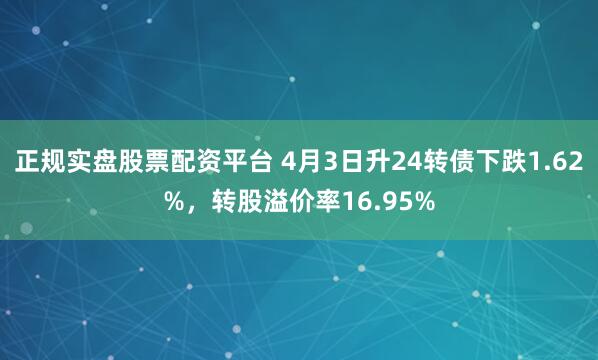 正规实盘股票配资平台 4月3日升24转债下跌1.62%，转股溢价率16.95%